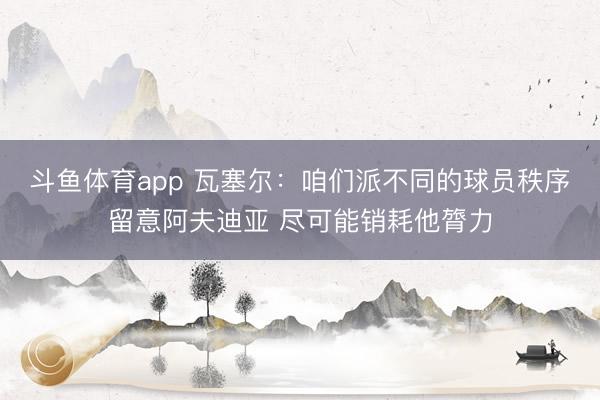 斗鱼体育app 瓦塞尔：咱们派不同的球员秩序留意阿夫迪亚 尽可能销耗他膂力