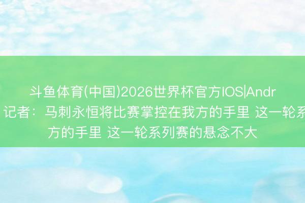 斗鱼体育(中国)2026世界杯官方IOS|Android手机app下载 记者：马刺永恒将比赛掌控在我方的手里 这一轮系列赛的悬念不大