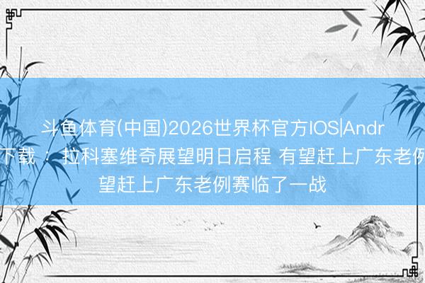 斗鱼体育(中国)2026世界杯官方IOS|Android手机app下载 ：拉科塞维奇展望明日启程 有望赶上广东老例赛临了一战