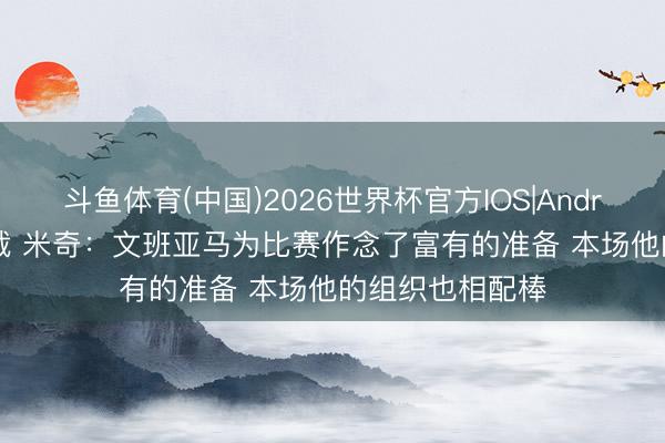 斗鱼体育(中国)2026世界杯官方IOS|Android手机app下载 米奇：文班亚马为比赛作念了富有的准备 本场他的组织也相配棒