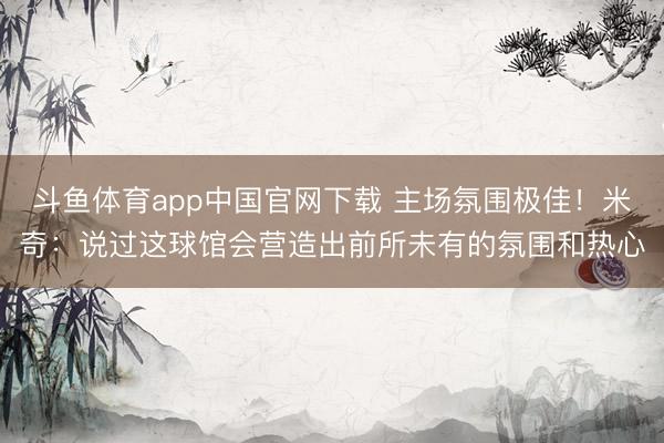 斗鱼体育app中国官网下载 主场氛围极佳！米奇：说过这球馆会营造出前所未有的氛围和热心