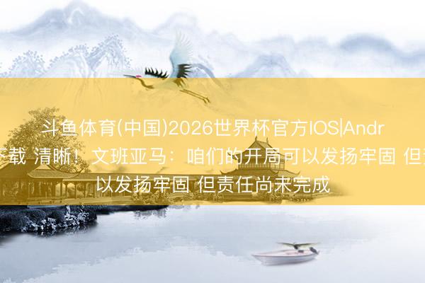 斗鱼体育(中国)2026世界杯官方IOS|Android手机app下载 清晰！文班亚马：咱们的开局可以发扬牢固 但责任尚未完成