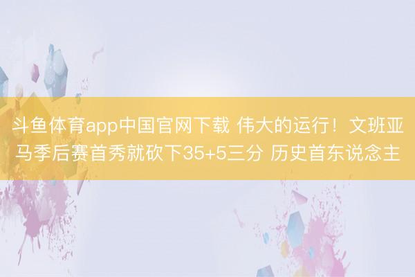 斗鱼体育app中国官网下载 伟大的运行！文班亚马季后赛首秀就砍下35+5三分 历史首东说念主