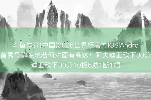 斗鱼体育(中国)2026世界杯官方IOS|Android手机app下载 首秀号称惊艳若何对面有高达！阿夫迪亚砍下30分10板5助1断1帽