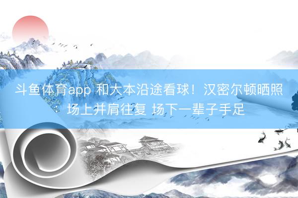 斗鱼体育app 和大本沿途看球！汉密尔顿晒照：场上并肩往复 场下一辈子手足
