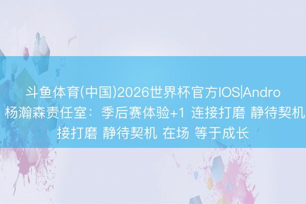 斗鱼体育(中国)2026世界杯官方IOS|Android手机app下载 杨瀚森责任室：季后赛体验+1 连接打磨 静待契机 在场 等于成长