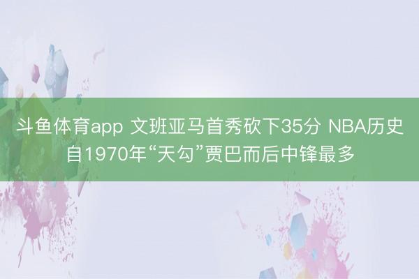 斗鱼体育app 文班亚马首秀砍下35分 NBA历史自1970年“天勾”贾巴而后中锋最多