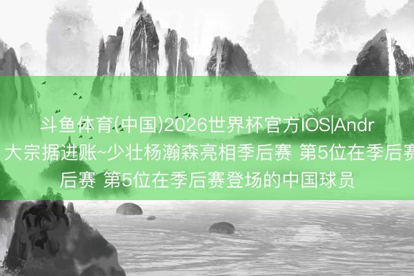 斗鱼体育(中国)2026世界杯官方IOS|Android手机app下载 大宗据进账~少壮杨瀚森亮相季后赛 第5位在季后赛登场的中国球员