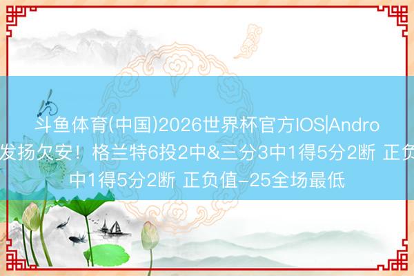 斗鱼体育(中国)2026世界杯官方IOS|Android手机app下载 发扬欠安！格兰特6投2中&三分3中1得5分2断 正负值-25全场最低