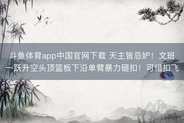 斗鱼体育app中国官网下载 天主皆忌妒！文班一跃升空头顶篮板下沿单臂暴力砸扣！可惜扣飞