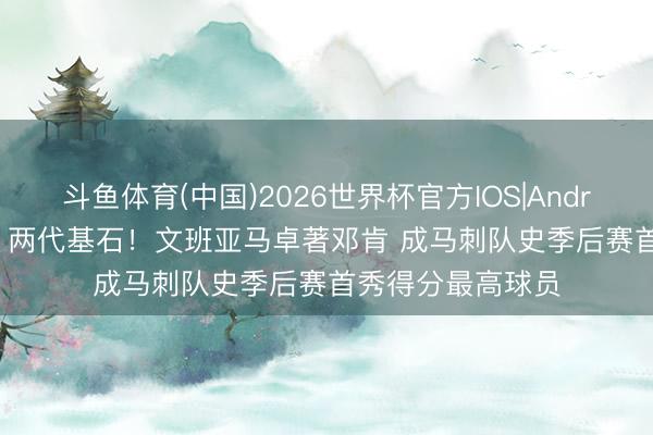 斗鱼体育(中国)2026世界杯官方IOS|Android手机app下载 两代基石！文班亚马卓著邓肯 成马刺队史季后赛首秀得分最高球员