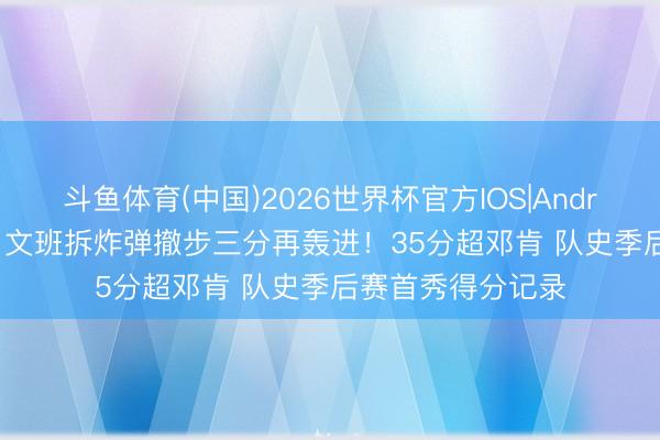斗鱼体育(中国)2026世界杯官方IOS|Android手机app下载 文班拆炸弹撤步三分再轰进！35分超邓肯 队史季后赛首秀得分记录
