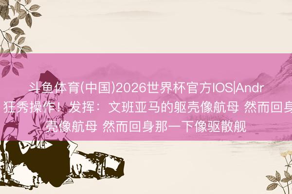 斗鱼体育(中国)2026世界杯官方IOS|Android手机app下载 狂秀操作！发挥：文班亚马的躯壳像航母 然而回身那一下像驱散舰