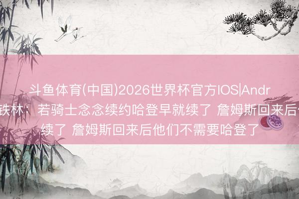 斗鱼体育(中国)2026世界杯官方IOS|Android手机app下载 铁林：若骑士念念续约哈登早就续了 詹姆斯回来后他们不需要哈登了