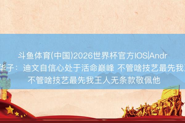 斗鱼体育(中国)2026世界杯官方IOS|Android手机app下载 华子：迪文自信心处于活命巅峰 不管啥技艺最先我王人无条款敬佩他