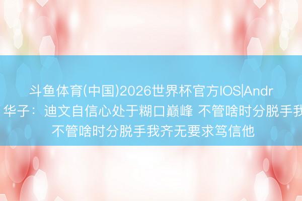 斗鱼体育(中国)2026世界杯官方IOS|Android手机app下载 华子：迪文自信心处于糊口巅峰 不管啥时分脱手我齐无要求笃信他