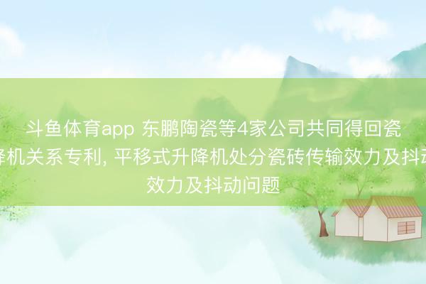 斗鱼体育app 东鹏陶瓷等4家公司共同得回瓷砖升降机关系专利， 平移式升降机处分瓷砖传输效力及抖动问题