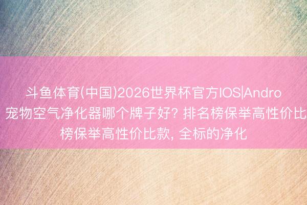 斗鱼体育(中国)2026世界杯官方IOS|Android手机app下载 宠物空气净化器哪个牌子好? 排名榜保举高性价比款， 全标的净化