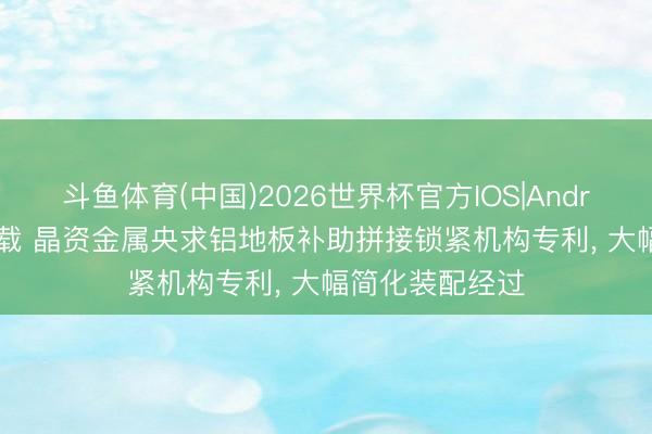 斗鱼体育(中国)2026世界杯官方IOS|Android手机app下载 晶资金属央求铝地板补助拼接锁紧机构专利， 大幅简化装配经过