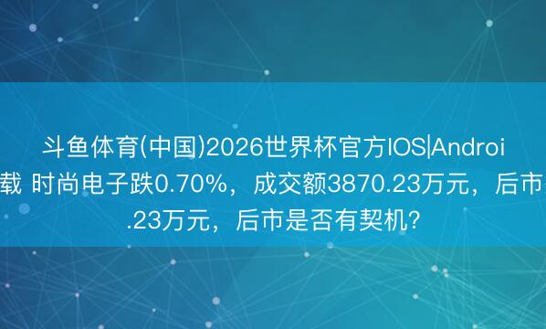 斗鱼体育(中国)2026世界杯官方IOS|Android手机app下载 时尚电子跌0.70%，成交额3870.23万元，后市是否有契机？