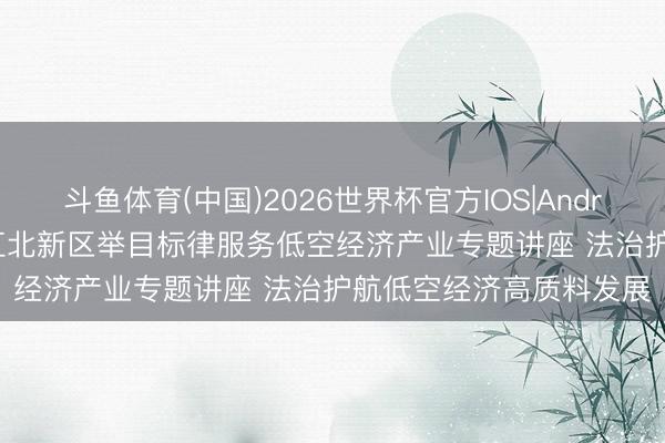 斗鱼体育(中国)2026世界杯官方IOS|Android手机app下载 南京江北新区举目标律服务低空经济产业专题讲座 法治护航低空经济高质料发展