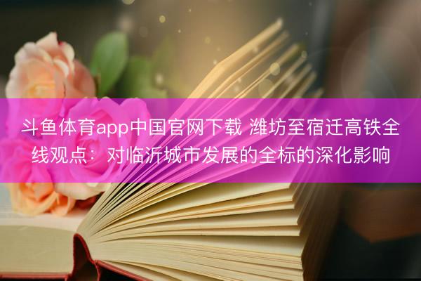 斗鱼体育app中国官网下载 潍坊至宿迁高铁全线观点：对临沂城市发展的全标的深化影响