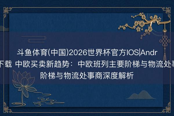斗鱼体育(中国)2026世界杯官方IOS|Android手机app下载 中欧买卖新趋势：中欧班列主要阶梯与物流处事商深度解析