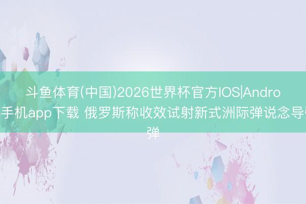 斗鱼体育(中国)2026世界杯官方IOS|Android手机app下载 俄罗斯称收效试射新式洲际弹说念导弹