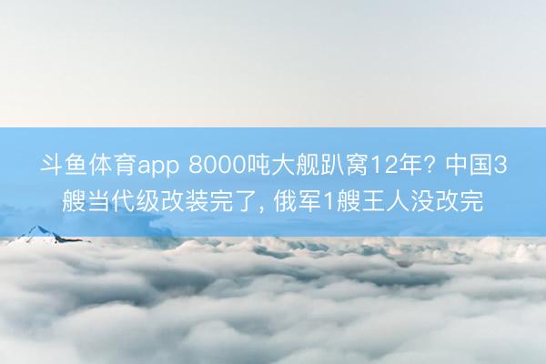 斗鱼体育app 8000吨大舰趴窝12年? 中国3艘当代级改装完了， 俄军1艘王人没改完
