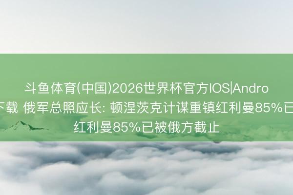 斗鱼体育(中国)2026世界杯官方IOS|Android手机app下载 俄军总照应长: 顿涅茨克计谋重镇红利曼85%已被俄方截止