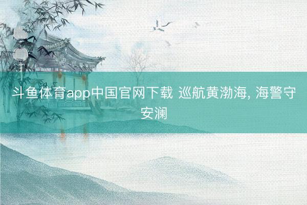 斗鱼体育app中国官网下载 巡航黄渤海， 海警守安澜