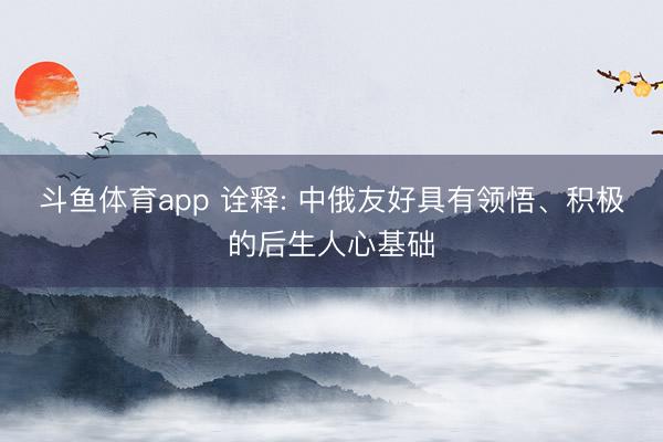 斗鱼体育app 诠释: 中俄友好具有领悟、积极的后生人心基础