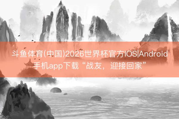 斗鱼体育(中国)2026世界杯官方IOS|Android手机app下载 “战友，迎接回家”
