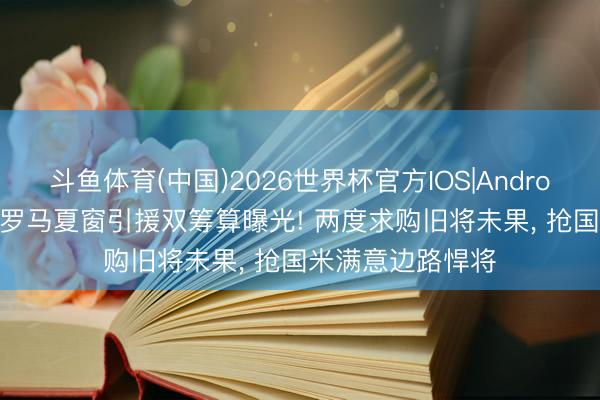斗鱼体育(中国)2026世界杯官方IOS|Android手机app下载 罗马夏窗引援双筹算曝光! 两度求购旧将未果， 抢国米满意边路悍将