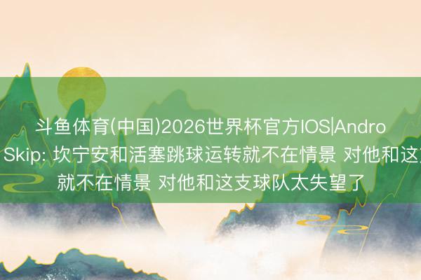 斗鱼体育(中国)2026世界杯官方IOS|Android手机app下载 Skip: 坎宁安和活塞跳球运转就不在情景 对他和这支球队太失望了