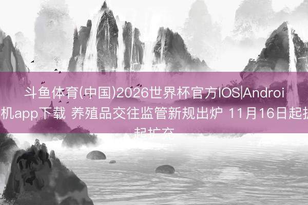 斗鱼体育(中国)2026世界杯官方IOS|Android手机app下载 养殖品交往监管新规出炉 11月16日起扩充