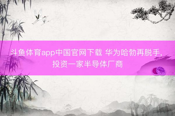 斗鱼体育app中国官网下载 华为哈勃再脱手， 投资一家半导体厂商