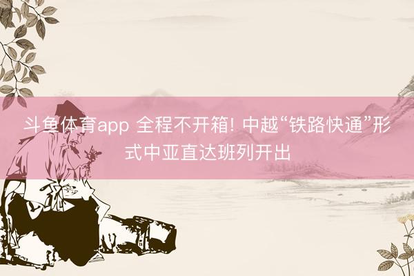 斗鱼体育app 全程不开箱! 中越“铁路快通”形式中亚直达班列开出