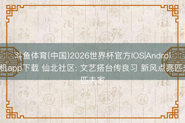 斗鱼体育(中国)2026世界杯官方IOS|Android手机app下载 仙北社区: 文艺搭台传良习 新风点亮匹夫家