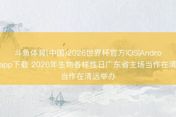 斗鱼体育(中国)2026世界杯官方IOS|Android手机app下载 2026年生物各样性日广东省主场当作在清远举办