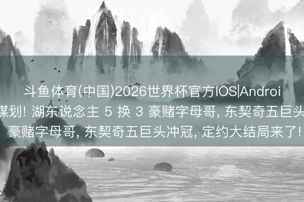 斗鱼体育(中国)2026世界杯官方IOS|Android手机app下载 封神有谋划! 湖东说念主 5 换 3 豪赌字母哥， 东契奇五巨头冲冠， 定约大结局来了!