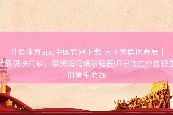 斗鱼体育app中国官网下载 天下家庭医寿辰｜开设特质斑块门诊，奉贤海湾镇家庭医师守住住户血管生命线