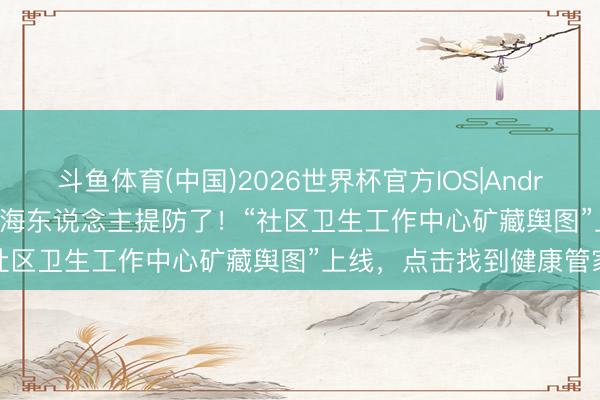 斗鱼体育(中国)2026世界杯官方IOS|Android手机app下载 视频|上海东说念主提防了！“社区卫生工作中心矿藏舆图”上线，点击找到健康管家