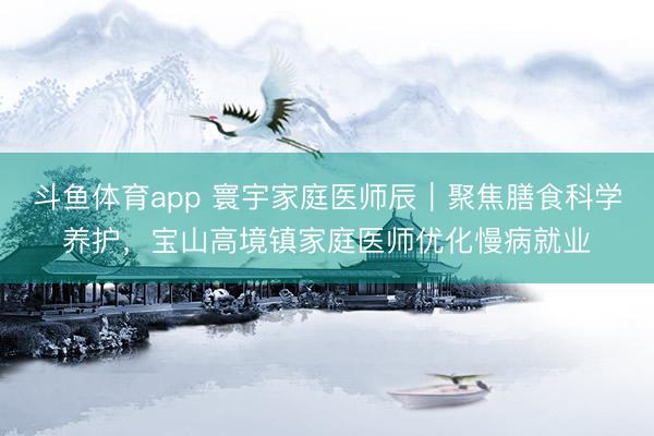 斗鱼体育app 寰宇家庭医师辰｜聚焦膳食科学养护，宝山高境镇家庭医师优化慢病就业
