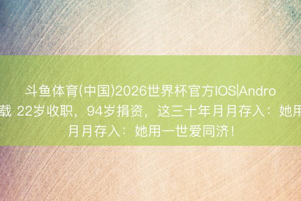 斗鱼体育(中国)2026世界杯官方IOS|Android手机app下载 22岁收职，94岁捐资，这三十年月月存入：她用一世爱同济！