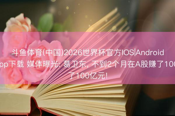 斗鱼体育(中国)2026世界杯官方IOS|Android手机app下载 媒体曝光: 葛卫东， 不到2个月在A股赚了100亿元!