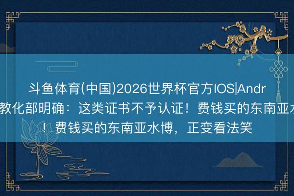 斗鱼体育(中国)2026世界杯官方IOS|Android手机app下载 教化部明确：这类证书不予认证！费钱买的东南亚水博，正变看法笑