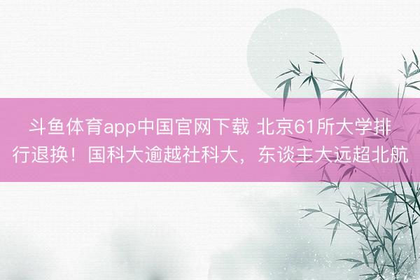 斗鱼体育app中国官网下载 北京61所大学排行退换！国科大逾越社科大，东谈主大远超北航