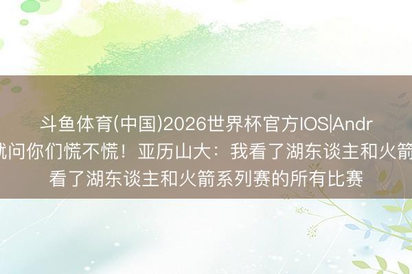 斗鱼体育(中国)2026世界杯官方IOS|Android手机app下载 就问你们慌不慌！亚历山大：我看了湖东谈主和火箭系列赛的所有比赛