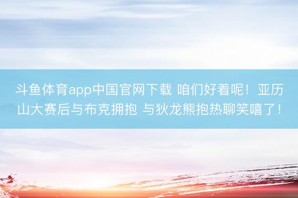 斗鱼体育app中国官网下载 咱们好着呢！亚历山大赛后与布克拥抱 与狄龙熊抱热聊笑嘻了！